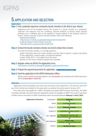 IGPAS
International Graduate Program for Advanced Science




                          5.APPLICATION AND SELECTION
                          Application
                          Step 1: Find a potential supervisor among the faculty members in the field of your interest.
                                                 Applications will not be accepted without the consent of a faculty member as a prospective
                                                 supervisor. The supervisor must be a professor, associate professor, or lecturer (senior assistant
                                                 professor) who is affiliated with or has eligibility to accept students of the Graduate School of
                                                 Science, Tohoku University. To look for faculty members, refer to the following:
                                                   - Departmental websites
                                                     http://www.sci.tohoku.ac.jp/english/organization/index.html
                                                   - Academic Research Staff at Tohoku University
                                                     http://db.tohoku.ac.jp/whois/TunvTopE.html

                          Step 2: Contact the faculty members directly via email to obtain their consent.
                                                 To contact the faculty members, it is strongly advised to:
                                                   - gather information about the faculty members and their field of research in advance by looking
                                                     at their publications, research papers, and personal websites.
                                                   - include “IGPAS 2013” in the subject line of the email.
                                                   - provide as much of your academic background as possible.

                          Step 3: Register online via IGPAS Pre-Application Form.
                                                 http://www.sci.tohoku.ac.jp/english/igpas/pre_application2013.html

                          Step 4: Prepare the required documents for application.                           see 6. APPLICATION DOCUMENTS


                          Step 5: Send the application to the IGPAS Admissions Office.
                                                 All documents should be enclosed together, sent via airmail, and received by the IGPAS Admissions
                                                 Office by December 7, 2012 JST.

                          Selection
                              Applications will be forwarded to the examining committee of each department. The examiner will inform
                          you of the method and schedule for the examination via email by the second week of January, 2013.
                              From those who have applied for a MEXT scholarship and passed IGPAS entrance examination, the IGPAS
                          Committee will select and recommend the designated number of candidates to MEXT. The results of admission
                          to IGPAS and the nomination for MEXT scholarships will be announced between February 1 and 5, 2013.

                                                             Application Flowchart         by December 7                     Application

                                                                                                 January                Screening/Examination

                                                                                             February 1-5              Notification of Results

                                                                                             by March 31          Confirmation of Intention to Enroll


                                                                                         July - September          Preparation for Coming to Japan
                                                                                                             (visa, housing/dorm, flight reservation, etc.)


                                                                                         End of September                  Arrival in Japan
                                                                                                               (orientation, admission procedure, etc)

                                                                                                October 1               Fall Semester Begins


         5
 