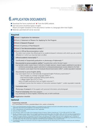 2013
                                                                                  INTERNATIONAL GRADUATE PROGRAM
                                                                                             FOR ADVANCED SCIENCE




6.APPLICATION DOCUMENTS
    Download the forms marked with " " from the IGPAS website.
    Each document should be typed in English.
    Attach an English translation of the documents if written in a language other than English.
    Materials submitted will not be returned.


 Required
   1      Form 1: Application for Admission
   2      Form 2: Statement of Reason for Applying for the Program
   3      Form 3: Research Proposal
   4      Form 4: Summary of Past Research
   5      Form 5: Two Recommendation Letters *1
          Form 6: Official Recommendation Letter
   6      This letter must contain the official seal of an academic/research institution with which you are currently
          affiliated or in which you have last been enrolled.
   7      Official academic transcript(s) *2
   8      Certificate(s) of (expected) graduation or photocopy of diploma(s) *2
   9      Document(s) to prove academic ability*3 issued/written within the last 5 years
          e.g. bachelor and/or master thesis in full with an English abstract, research papers published in journals or
               conference proceedings, papers submitted to undergraduate/graduate courses related to the field
               of research, score report from the Graduate Record Examination (GRE)*4, and/or equivalent materials

  10      Document(s) to prove English ability
          e.g. score reports from an internationally recognized English Proficiency examination*5
                 - Test of English as a Foreign Language (TOEFL)*4,
                 - International English Language Testing System (IELTS),
                 - College English Test (CET) in China
               letter of English proficiency from an English instructor*6,
               certificate to prove that the medium of instruction are/were English*7, and/or equivalent materials

  11      Curriculum vitae
  12      Photocopy of passport of the page(s) with personal information and photograph
  13      Proof of citizenship other than passport
          e.g. photocopy of census register, citizenship card, or birth certificate

  14      Application checklist

 Optional
    Supporting materials
    e.g. certificate(s) of honor, president/dean’s list, and/or scholarship
 *1 Form 5 and attached letter should be sealed in an envelope by each reference and sent to the IGPAS Admissions Office with other
    application documents by the applicant, not directly from the references.
 *2 From undergraduate and graduate programs only if applicable.
 *3 Electronic files acceptable
 *4 The institution codes (or DI code) of the Graduate School of Science, Tohoku University are 7115 for GRE and 0373 for TOEFL.
 *5 Results, certificate or score report, from an English proficiency examination other than TOEFL, IELTS, and CET must be accompanied by a
    description of the method, content, and grading system of the exam in English (e.g. bulletin, brochure, printouts of the website, etc.).
 *6 A letter of English proficiency certification must be written and signed by your English instructor who is affiliated with a university or
    language school you have attended. It should be a one-page letter providing as much information as possible (e.g. what kind of courses
    you have taken, how the courses were organized, and the instructor’s evaluation of your performance).
 *7 A certificate of medium of instruction must be an original certificate with the official seal of the university in which you are currently or
    have enrolled.



                                                                                                                                                    6
 