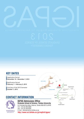 SAPGI
ecneicS decnavdA rof margorP etaudarG lanoitanretnI



                                     3102
                           ,ECNEICS FO LOOHCS ETAUDARG
                                YTISREVINU UKOHOT




KEY DATES
 Application Period                                                       Sapporo
 November 19 – December 7, 2012                                                                    1,200km

                                                     SEA of JAPAN                        800km


 Notification Period                                                           400km

                                                                         Sendai
 February 1 – February 5, 2013                                                                                    Sendai
                                                              Kyoto   Tokyo
                                                                                               TOHOKU                           Sendai Airport
 First Day of Fall 2013 Semester                    Fukuoka   Osaka                           UNIVERSITY

 October 1, 2013                                                       PACIFIC OCEAN                           Sendai Airport
                                                                                                               Transit

                                                                                                  JR Tohoku-Shinkansen

                                                                                                             Keisei Sky Liner
                                                                                       Ueno


CONTACT INFORMATION                                                                    Tokyo
                                                                                                        Narita Express
                                                                                                                                   Narita Airport
                                                                                                   Keikyu Line

                 IGPAS Admissions Office
                 Graduate School of Science, Tohoku University
                                                                                                 Haneda Airport
                 6-3 Aramaki-Aza-Aoba, Aoba-ku, Sendai 980-8578 JAPAN
                 Tel: +81-22-795-5829
                 Fax: +81-22-795-6345
                 E-mail: direct@mail.sci.tohoku.ac.jp
                 http://www.sci.tohoku.ac.jp/english/igpas/
 