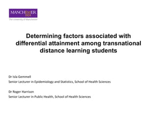 Dr Isla Gemmell
Senior Lecturer in Epidemiology and Statistics, School of Health Sciences
Dr Roger Harrison
Senior Lecturer in Public Health, School of Health Sciences
Determining factors associated with
differential attainment among transnational
distance learning students
 