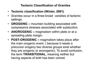 Tectonic Classification of Granites
• Tectonic classification (Winter, 2001)
• Granites occur in a three broad varieties of tectonic
settings:
• OROGENIC – mountain building associated with
compressive stresses associated with subduction.
• ANOROGENIC – magmatism within plate or at a
spreading plate margin.
• POST-OROGENIC – magmatism takes place after
the main orogenic event. ( because it needs a
precursor orogeny two diverse groups exist whether
they are orogenic or anorogenic). To avoid confusion,
the term TRANSITIONAL, meaning neither but
having aspects of both has been coined.
 