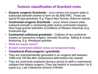 Tectonic classification of Granitoid rocks
• Oceanic orogenic Granitoids – occur where one oceanic plate is
subducted beneath another to form an ISLAND ARC. These are
typical M type granitoids. E.g. Papua New Guinea, Solomon islands
• Continental orogenic Granitoids – occur where oceanic plate
subducts beneath a continental plate (active continental margins).
Here huge granitic batholiths (Cordillera) of Western Americas (e.g.
Andes)are egs.
• Continental collisional granitoids – Collision of two continents
creates an impressive orogeny, dramatic thrusting , folding & crustal
thickening. E.g. Himalayan granites
• What are suture zones?
• Ancient continental collision zones as recognized today.
• Transitional (Post-orogenic ) granitoids:
• They are characteristically generated in an orogenic belt between
10Ma and 100 Ma after compressive deformation has ceased.
• They are commonly emplaced during a period of uplift or extensional
collapse that follows orogeny. (They are hybdrid in composition I to S
types) e.g. Late Caledonian plutons of Britain
 