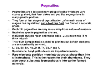 Pegmatites
• Pegmatites are a extraordinary group of rocks which are very
coarse grained, that form dykes and pod like segregations in
many granitic plutons.
• They form at last stages of crystallization , after main mass of
magma has crystallized and a hydrous fluid has formed a separate
phase.
• Gabbroic pegmatites are very rare – anhydrous nature of minerals.
• Nepheline syenite pegmatites are rare.
• Individual crystals reach enormous sizes , 2-3.5 m x 9 mts (4 m
thick micas!)
• Their bulk composition is similar to granites but certain elements
are extraordinarily enriched.
• Li, Cs, Be, Sn, Nb, Zr, U, Th, Bo, P and F.
• Spodumene, beryl, pollusite etc are important minerals.
• Rare elements partition more into aqueous phase than into
silicate phase. This is the reason for their abundance. They
also donot substitute isomorphously into earlier formed
minerals.
 