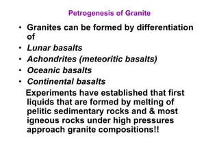 Petrogenesis of Granite
• Granites can be formed by differentiation
of
• Lunar basalts
• Achondrites (meteoritic basalts)
• Oceanic basalts
• Continental basalts
Experiments have established that first
liquids that are formed by melting of
pelitic sedimentary rocks and & most
igneous rocks under high pressures
approach granite compositions!!
 