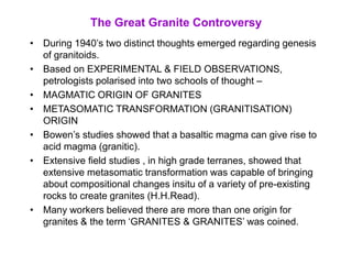 The Great Granite Controversy
• During 1940’s two distinct thoughts emerged regarding genesis
of granitoids.
• Based on EXPERIMENTAL & FIELD OBSERVATIONS,
petrologists polarised into two schools of thought –
• MAGMATIC ORIGIN OF GRANITES
• METASOMATIC TRANSFORMATION (GRANITISATION)
ORIGIN
• Bowen’s studies showed that a basaltic magma can give rise to
acid magma (granitic).
• Extensive field studies , in high grade terranes, showed that
extensive metasomatic transformation was capable of bringing
about compositional changes insitu of a variety of pre-existing
rocks to create granites (H.H.Read).
• Many workers believed there are more than one origin for
granites & the term ‘GRANITES & GRANITES’ was coined.
 