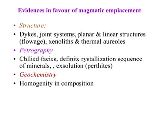 Evidences in favour of magmatic emplacement
• Structure:
• Dykes, joint systems, planar & linear structures
(flowage), xenoliths & thermal aureoles
• Petrography
• Chllied facies, definite rystallization sequence
of minerals, , exsolution (perthites)
• Geochemistry
• Homogenity in composition
 