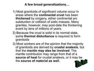 A few broad generalizations…
1) Most granitoids of significant volume occur in
areas where the continental crust has been
thickened by orogeny, either continental arc
subduction or collision of sialic masses. Many
granites, however, may post-date the thickening
event by tens of millions of years.
2) Because the crust is solid in its normal state,
some thermal disturbance is required to form
granitoids
3) Most workers are of the opinion that the majority
of granitoids are derived by crustal anatexis, but
that the mantle may also be involved. The
mantle contribution may range from that of a
source of heat for crustal anatexis, or it may be
the source of material as well.
 