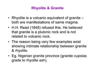 Rhyolite & Granite
• Rhyolite is a volcanic equivalent of granite –
both are manifestations of same magma.
• H.H. Read (1848) refused this. He believed
that granite is a plutonic rock and is not
related to volcanic rock.
• The reason being very few examples exist
showing intimate relationship between granite
& rhyolite.
• Eg. Nigerian granite province (granite cupolas
grade to rhyolite ash).
 