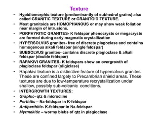 Texture
• Hypidiomorphic texture (predominantly of subhedral grains) also
called GRANITIC TEXTURE or GRANITOID TEXTURE.
• Most granitoids are HOMOPHANOUS or may show weak foliation
near margin of intrusions.
• PORPHYRITIC GRANITES- K feldspar phenocrysts or megacrysts
are formed during early magmatic crystallization
• HYPERSOLVUS granites- free of discrete plagoclase and contains
homogenous alkali feldspar (single feldspar)
• SUBSOLVUS granites- contains discrete plagioclase & alkali
feldspar (double feldspar)
• RAPAKIVI GRANITES- K feldspars show an overgrowth of
plagioclase feldspar (oligiclase)
• Rapakivi texture is a distinctive feature of hypersolvus granites
These are confined largely to Precambrian shield areas. These
textures are due to low-temperature recrystallization under
shallow, possibly sub-volcanic conditions.
• INTERGROWTH TEXTURES:
• Graphic- qtz & microcline
• Perthitic – Na-feldspar in K-feldspar
• Antiperthitic- K-feldspar in Na-feldspar
• Myrmekitic – wormy blebs of qtz in plagioclase
 