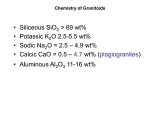 Chemistry of Granitoids
• Siliceous SiO2 > 69 wt%
• Potassic K2O 2.5-5.5 wt%
• Sodic Na2O = 2.5 – 4.9 wt%
• Calcic CaO = 0.5 – 4.7 wt% (plagiogranites)
• Aluminous Al2O3 11-16 wt%
 