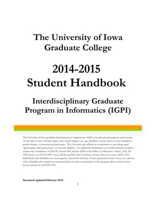 The University of Iowa
Graduate College
Document updated February 2014
2014-2015
Student Handbook
Interdisciplinary Graduate
Program in Informatics (IGPI)
The University of Iowa prohibits discrimination in employment AND in its educational programs and activities
on the basis of race, national origin, color, creed, religion, sex, age, disability, veteran status, sexual orientation,
gender identity, or associational preference. The University also affirms its commitment to providing equal
opportunities and equal access to University facilities. For additional information on nondiscrimination policies,
contact the Coordinator of Title IX, Section 504, and the ADA in the Office of Affirmative Action, (319) 335-
0705 (voice) or (319)335-0697 (text), 202 Jessup Hall, The University of Iowa, Iowa City, Iowa, 52242-1316.
Individuals with disabilities are encouraged to attend all University of Iowa sponsored events. If you are a person
with a disability who requires an accommodation in order to participate in this program, please contact Carol
Ives in advance at (319)335-5790.
1
 