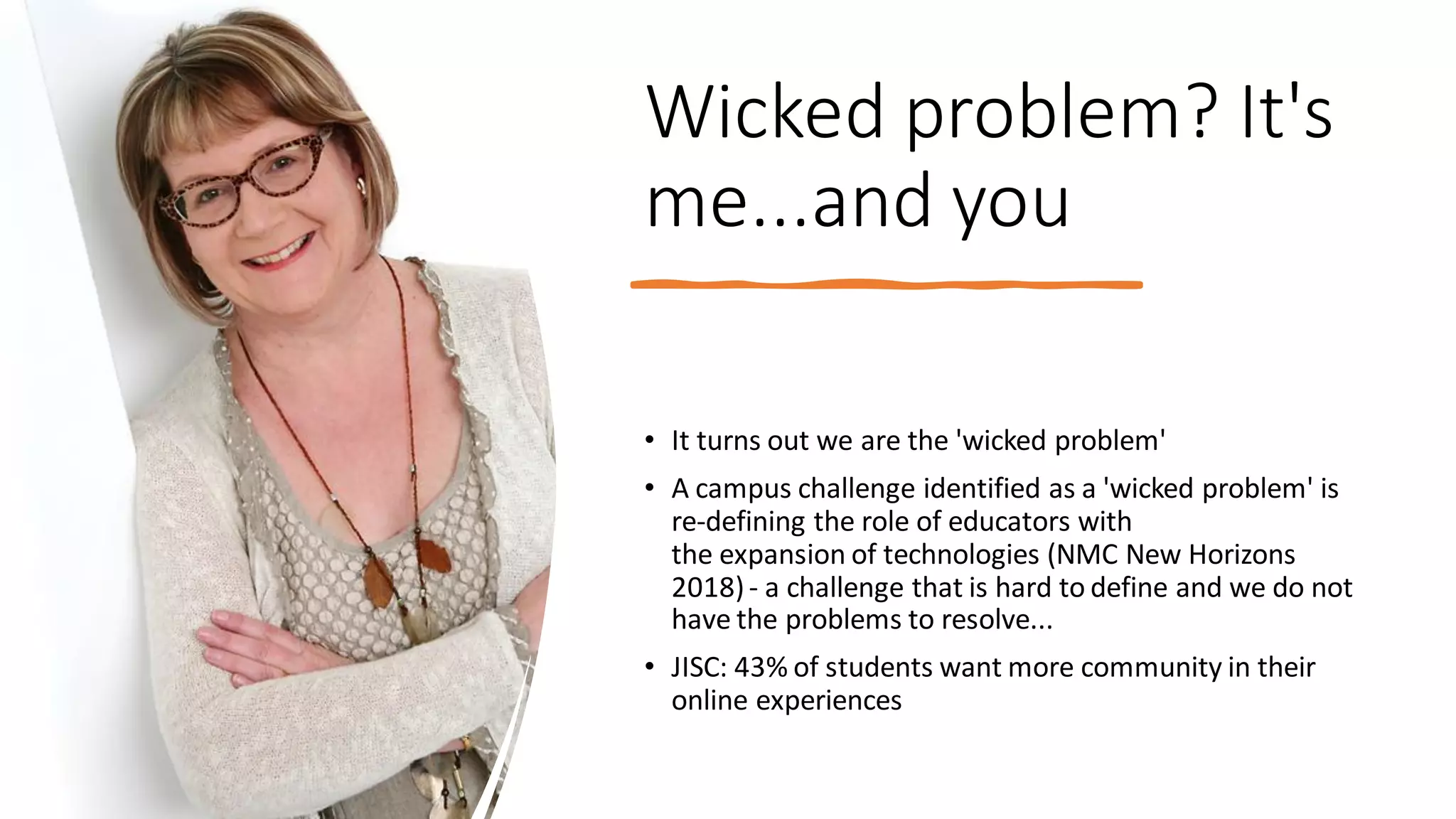 Wicked problem? It's
me...and you
• It turns out we are the 'wicked problem'
• A campus challenge identified as a 'wicked problem' is
re-defining the role of educators with
the expansion of technologies (NMC New Horizons
2018)- a challenge that is hard to define and we do not
have the problems to resolve...
• JISC: 43% of students want more community in their
online experiences
 