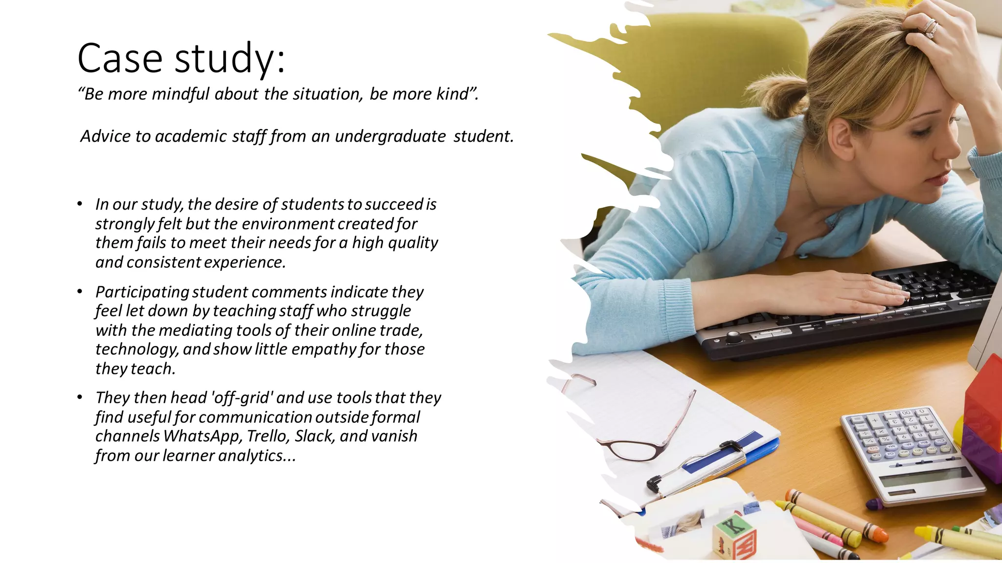 Case study:
“Be more mindful about the situation, be more kind”.
Advice to academic staff from an undergraduate student.
• In our study,the desire of studentstosucceedis
strongly felt but the environmentcreatedfor
them fails to meet their needs for a high quality
and consistentexperience.
• Participatingstudent comments indicate they
feel let down by teachingstaff who struggle
with the mediating tools of their online trade,
technology,andshow little empathy for those
they teach.
• They then head 'off-grid' and use toolsthat they
find useful for communicationoutsideformal
channelsWhatsApp,Trello, Slack, and vanish
from our learner analytics...
 