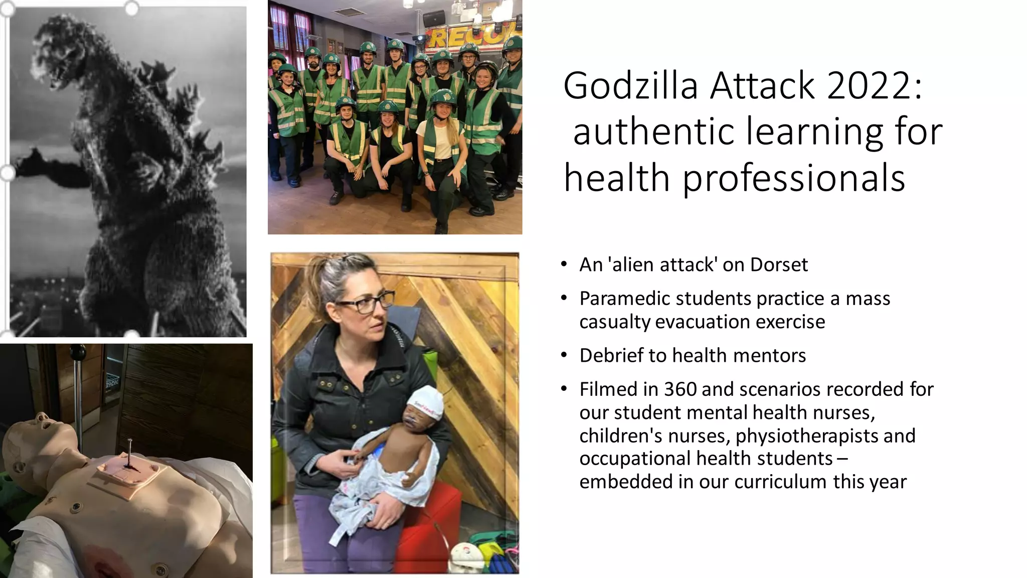 Godzilla Attack 2022:
authentic learning for
health professionals
• An 'alien attack' on Dorset
• Paramedic students practice a mass
casualty evacuation exercise
• Debrief to health mentors
• Filmed in 360 and scenarios recorded for
our student mental health nurses,
children's nurses, physiotherapists and
occupational health students –
embedded in our curriculum this year
 