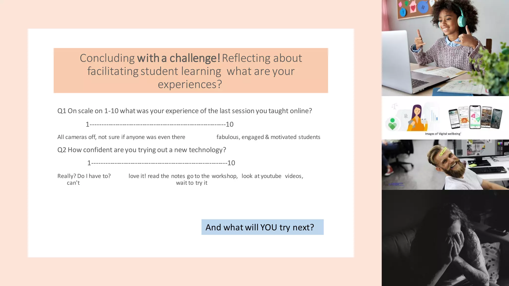 Concluding witha challenge!Reflecting about
facilitatingstudent learning what areyour
experiences?
Q1 On scale on 1-10 whatwas your experience of the last session you taught online?
1------------------------------------------------------------10
All cameras off, not sure if anyone was even there fabulous, engaged & motivated students
Q2 How confident areyou trying out a new technology?
1------------------------------------------------------------10
Really? Do I have to? love it! read the notes go to the workshop, look at youtube videos,
can't wait to try it
And what will YOU try next?
 