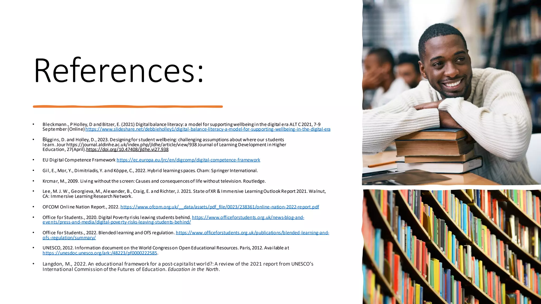 References:
• Bleckmann., PHolley, D andBitzer, E. (2021) Digitalbalance literacy:a model forsupportingwellbeinginthe digital era ALT C2021, 7-9
September (Online)https://www.slideshare.net/debbieholley1/digital-balance-literacy-a-model-for-supporting-wellbeing-in-the-digital-era
• Biggins, D. and Holley, D., 2023. Designingfor student wellbeing:challenging assumptions about where our students
learn. Jour https://journal.aldinhe.ac.uk/index.php/jldhe/article/view/938 Journal of Learning Development inHigher
Education, 27(April).https://doi.org/10.47408/jldhe.vi27.938
• EU Digital Competence Framework https://ec.europa.eu/jrc/en/digcomp/digital-competence-framework
• Gil, E., Mor, Y., Dimitriadis, Y. andKöppe, C., 2022. Hybrid learningspaces. Cham:Springer International.
• Krcmar, M., 2009. Living without the screen:Causes and consequencesof life without television. Routledge.
• Lee, M. J. W., Georgieva, M., Alexander, B., Craig, E. andRichter, J. 2021. State ofXR & Immersive LearningOutlookReport 2021. Walnut,
CA: Immersive LearningResearchNetwork.
• OFCOM Online Nation Report., 2022. https://www.ofcom.org.uk/__data/assets/pdf_file/0023/238361/online-nation-2022-report.pdf
• Office forStudents., 2020. Digital Povertyrisks leaving students behind. https://www.officeforstudents.org.uk/news-blog-and-
events/press-and-media/digital-poverty-risks-leaving-students-behind/
• Office for Students., 2022. Blendedlearning and OfS regulation. https://www.officeforstudents.org.uk/publications/blended-learning-and-
ofs-regulation/summary/
• UNESCO, 2012. Information document on the World Congresson OpenEducational Resources. Paris, 2012. Available at
https://unesdoc.unesco.org/ark:/48223/pf0000222585.
• Langdon, M., 2022.An educational framework for a post-capitalistworld?:A review of the 2021 report from UNESCO’s
International Commission of the Futures of Education. Education in the North.
 