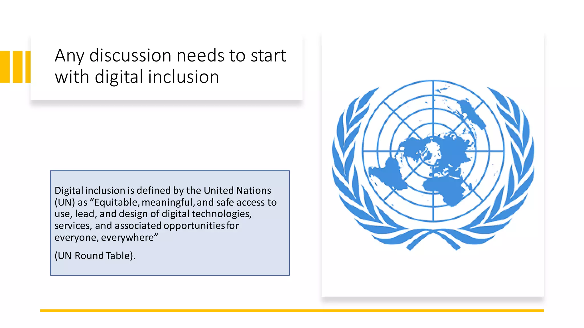 Any discussion needs to start
with digital inclusion
Digitalinclusion is defined by the United Nations
(UN) as “Equitable,meaningful,and safe access to
use, lead, and design of digital technologies,
services, and associatedopportunitiesfor
everyone, everywhere”
(UN RoundTable).
 