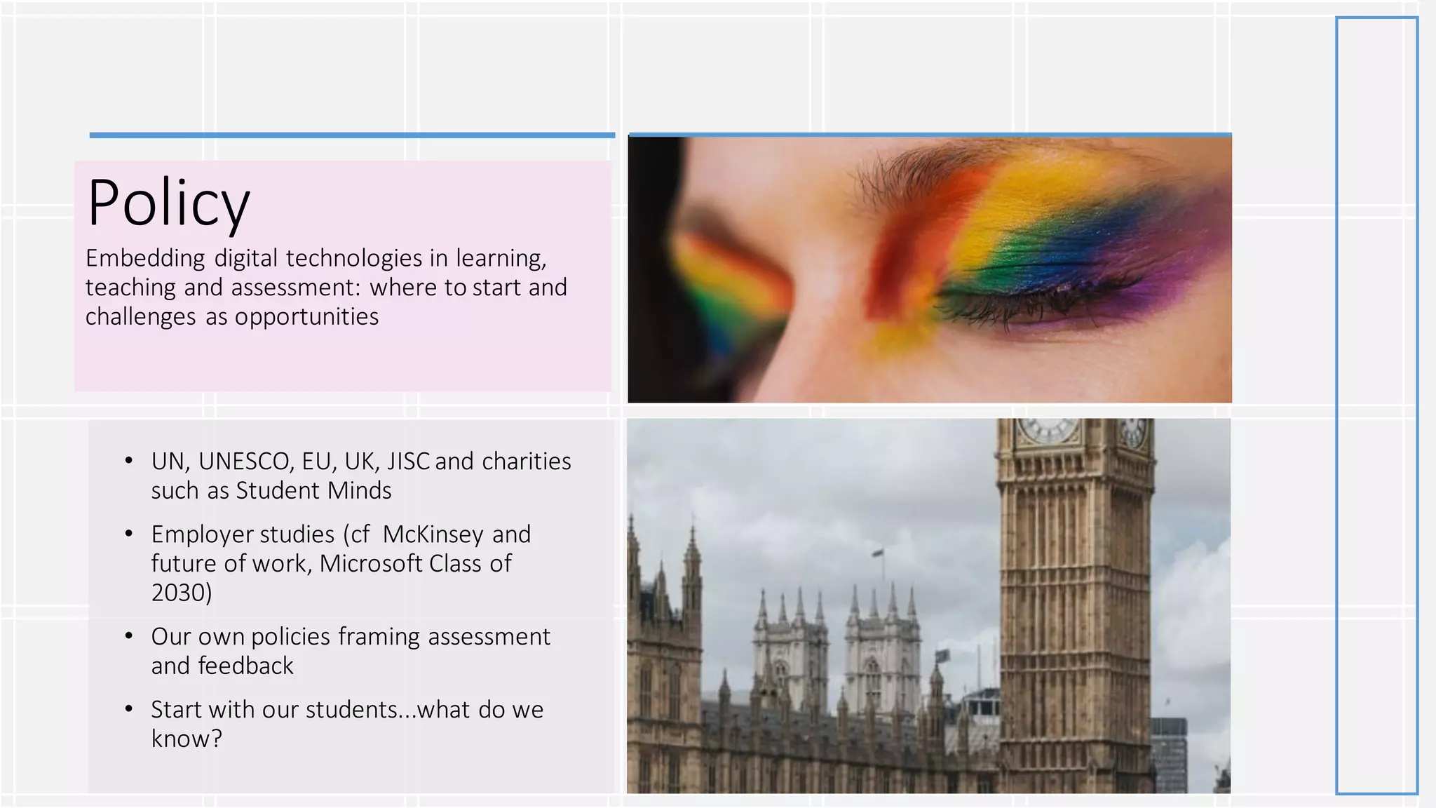 Policy
Embedding digital technologies in learning,
teaching and assessment: where to start and
challenges as opportunities
• UN, UNESCO, EU, UK, JISC and charities
such as Student Minds
• Employer studies (cf McKinsey and
future of work, Microsoft Class of
2030)
• Our own policies framing assessment
and feedback
• Start with our students...what do we
know?
 