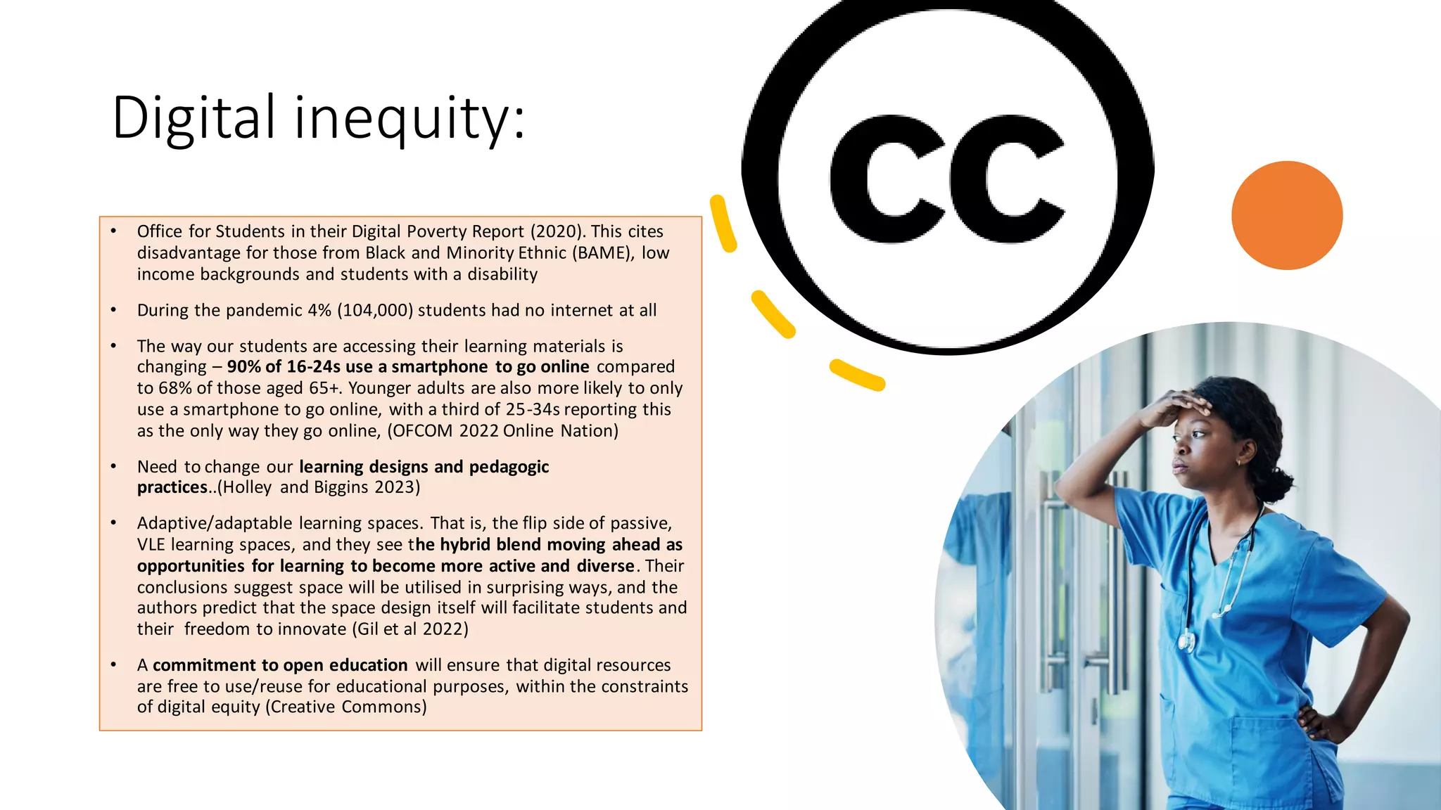 Digital inequity:
• Office for Students in their Digital Poverty Report (2020). This cites
disadvantage for those from Black and Minority Ethnic (BAME), low
income backgrounds and students with a disability
• During the pandemic 4% (104,000) students had no internet at all
• The way our students are accessing their learning materials is
changing – 90% of 16-24s use a smartphone to go online compared
to 68% of those aged 65+. Younger adults are also more likely to only
use a smartphone to go online, with a third of 25-34s reporting this
as the only way they go online, (OFCOM 2022 Online Nation)
• Need to change our learning designs and pedagogic
practices..(Holley and Biggins 2023)
• Adaptive/adaptable learning spaces. That is, the flip side of passive,
VLE learning spaces, and they see the hybrid blend moving ahead as
opportunities for learning to become more active and diverse. Their
conclusions suggest space will be utilised in surprising ways, and the
authors predict that the space design itself will facilitate students and
their freedom to innovate (Gil et al 2022)
• A commitment to open education will ensure that digital resources
are free to use/reuse for educational purposes, within the constraints
of digital equity (Creative Commons)
 