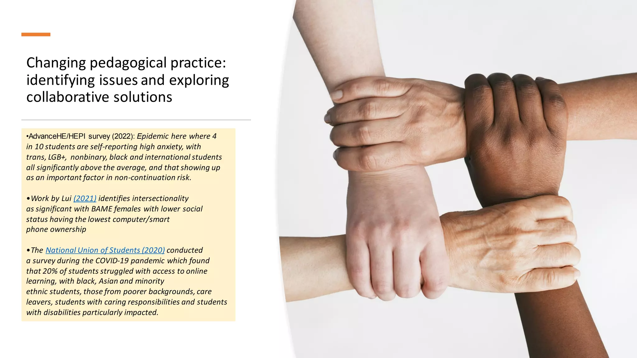 Changing pedagogical practice:
identifying issues and exploring
collaborative solutions
•AdvanceHE/HEPI survey (2022): Epidemic here where 4
in 10 students are self-reporting high anxiety, with
trans, LGB+, nonbinary, black and international students
all significantly above the average, and that showing up
as an important factor in non-continuation risk.
•Work by Lui (2021) identifies intersectionality
as significant with BAME females with lower social
status having the lowest computer/smart
phone ownership
•The National Union of Students (2020) conducted
a survey during the COVID-19 pandemic which found
that 20% of students struggled with access to online
learning, with black, Asian and minority
ethnic students, those from poorer backgrounds, care
leavers, students with caring responsibilities and students
with disabilities particularly impacted.
 