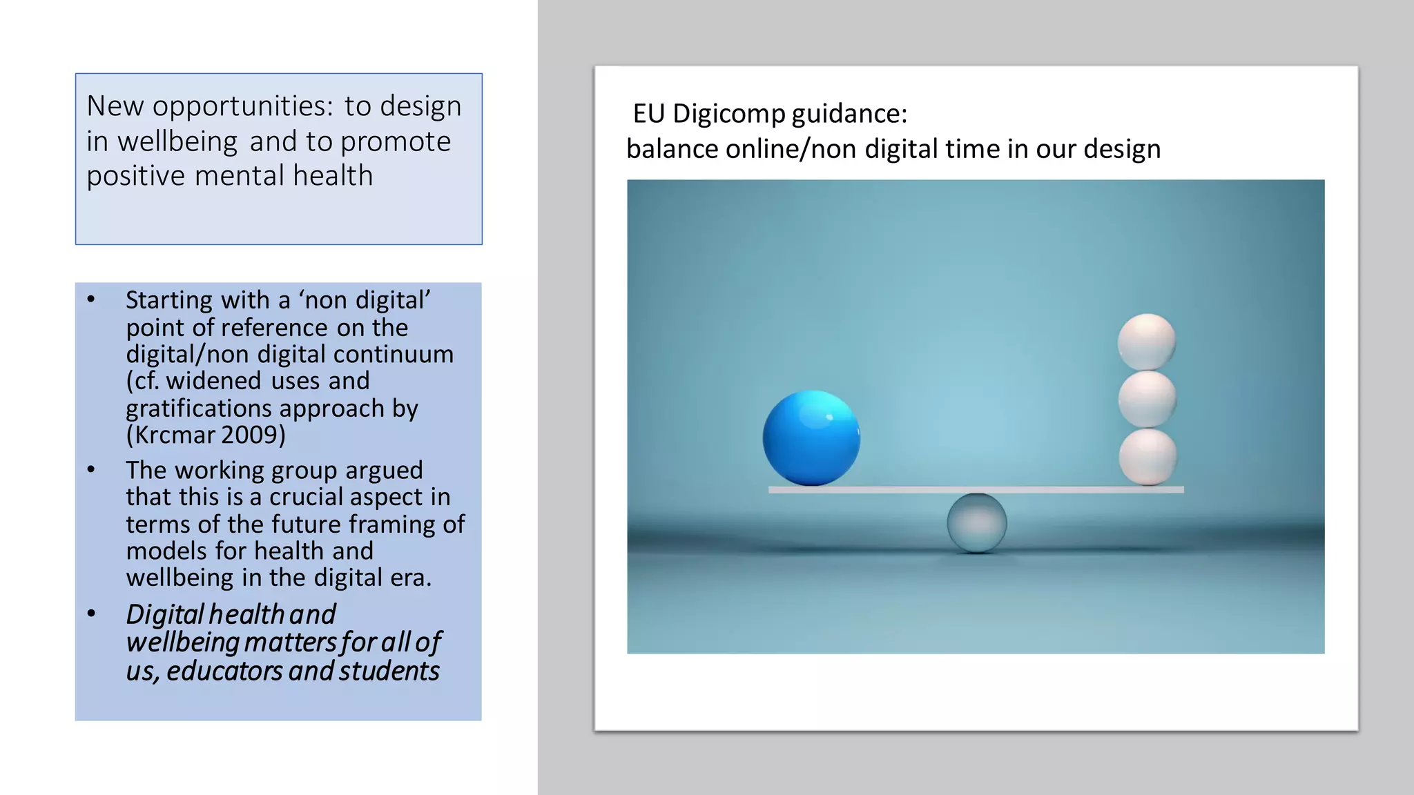 New opportunities: to design
in wellbeing and to promote
positive mental health
• Starting with a ‘non digital’
point of reference on the
digital/non digital continuum
(cf. widened uses and
gratifications approach by
(Krcmar 2009)
• The working group argued
that this is a crucial aspect in
terms of the future framing of
models for health and
wellbeing in the digital era.
• Digitalhealthand
wellbeingmattersforallof
us, educators and students
EU Digicomp guidance:
balance online/non digital time in our design
 