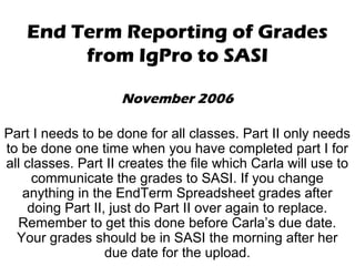 End Term Reporting of Grades
from IgPro to SASI
November 2006
Part I needs to be done for all classes. Part II only needs
to be done one time when you have completed part I for
all classes. Part II creates the file which Carla will use to
communicate the grades to SASI. If you change
anything in the EndTerm Spreadsheet grades after
doing Part II, just do Part II over again to replace.
Remember to get this done before Carla’s due date.
Your grades should be in SASI the morning after her
due date for the upload.
 