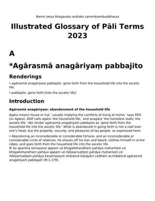 Namo tassa bhagavato arahato sammāsambuddhassa
Illustrated Glossary of Pāli Terms
2023
A
*Agārasmā anagāriyaṃ pabbajito
Renderings
• agārasmā anagāriyaṃ pabbajito: gone forth from the household life into the ascetic
life.
• pabbajito: gone forth [into the ascetic life]
Introduction
Agārasmā anagāriyaṃ: abandonment of the household life
Agāra means house or hut, ‘usually implying the comforts of living at home,’ says PED
(sv Agāra). DOP calls agāra ‘the household life,’ and anagāra ‘the homeless state; the
ascetic life.’ We render agārasmā anagāriyaṃ pabbajito as ‘gone forth from the
household life into the ascetic life.’ What is abandoned in going forth is not a roof over
one’s head, but the property, security, and pleasures of lay people, as expressed here:
• Abandoning an inconsiderable or considerable fortune, and an inconsiderable or
considerable circle of relatives, he shaves off his hair and beard, clothes himself in ochre
robes, and goes forth from the household life into the ascetic life.
☸ So aparena samayena appaṃ vā bhogakkhandhaṃ pahāya mahantaṃ vā
bhogakkhandhaṃ pahāya appaṃ vā ñātiparivaṭṭaṃ pahāya mahantaṃ cā
ñātiparivaṭṭaṃ pahāya kesamassuṃ ohāretvā kāsāyāni vatthāni acchādetvā agārasmā
anagāriyaṃ pabbajati (M.1.179).
 