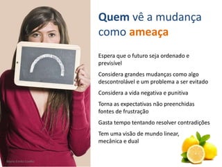 Mario Emilio Coelho
Espera que o futuro seja ordenado e
previsível
Considera grandes mudanças como algo
descontrolável e um problema a ser evitado
Considera a vida negativa e punitiva
Torna as expectativas não preenchidas
fontes de frustração
Gasta tempo tentando resolver contradições
Tem uma visão de mundo linear,
mecânica e dual
Quem vê a mudança
como ameaça
Mario Emilio Coelho
 
