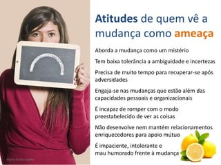 Mario Emilio Coelho
Aborda a mudança como um mistério
Tem baixa tolerância a ambiguidade e incertezas
Precisa de muito tempo para recuperar-se após
adversidades
Engaja-se nas mudanças que estão além das
capacidades pessoais e organizacionais
É incapaz de romper com o modo
preestabelecido de ver as coisas
Não desenvolve nem mantém relacionamentos
enriquecedores para apoio mútuo
É impaciente, intolerante e
mau humorado frente à mudança
Atitudes de quem vê a
mudança como ameaça
Mario Emilio Coelho
 