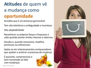 Mario Emilio Coelho
Atitudes de quem vê
a mudança como
oportunidade
Acredita que é um processo gerenciável
Tem alta tolerância a ambiguidade e incertezas
Alta adaptabilidade
Reconhecer as próprias forças e fraquezas e
sabe quando aceitar limites internos e externos
Desafia e, quando necessário, modifica
premissas ou referenciais
Apóia-se em relacionamentos enriquecedores
que ajudam a acelerar o processo de mudança
É paciente, compreensivo e
bem humorado ao lidar
com mudanças
 