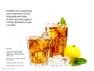 Mario Emilio Coelho
Combine com a copeira de
servir mate feito na hora,
misturado com limão.
O cheiro de mate, o gelo e
o limão vão fechar em alta
a reunião.
Bibliografia:
Artigo escrito por William Bridges,
consultor em transição humana e
organizacional. Tradução e adaptação:
Roberto Ziemer.
Gerenciando na velocidade da mudança –
Darly R. Conner
Liderando mudanças- John P. Kotter
Sentido de urgência – John P. Kotter
 