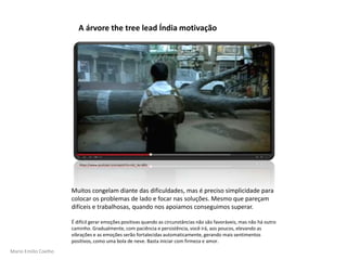 Mario Emilio Coelho
Muitos congelam diante das dificuldades, mas é preciso simplicidade para
colocar os problemas de lado e focar nas soluções. Mesmo que pareçam
difíceis e trabalhosas, quando nos apoiamos conseguimos superar.
É difícil gerar emoções positivas quando as circunstâncias não são favoráveis, mas não há outro
caminho. Gradualmente, com paciência e persistência, você irá, aos poucos, elevando as
vibrações e as emoções serão fortalecidas automaticamente, gerando mais sentimentos
positivos, como uma bola de neve. Basta iniciar com firmeza e amor.
A árvore the tree lead Índia motivação
https://www.youtube.com/watch?v=rb1_4e-4Bfs
 