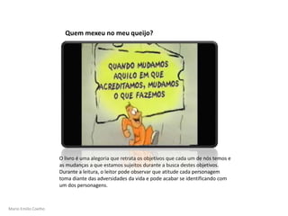 Mario Emilio Coelho
O livro é uma alegoria que retrata os objetivos que cada um de nós temos e
as mudanças a que estamos sujeitos durante a busca destes objetivos.
Durante a leitura, o leitor pode observar que atitude cada personagem
toma diante das adversidades da vida e pode acabar se identificando com
um dos personagens.
Quem mexeu no meu queijo?
 