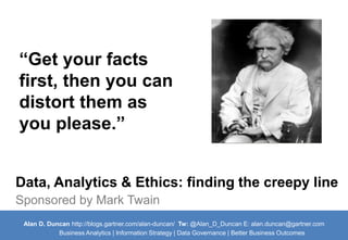 “Get your facts 
first, then you can 
distort them as 
you please.” 
Data, Analytics & Ethics: finding the creepy line 
Sponsored by Mark Twain 
Alan D. Duncan http://blogs.gartner.com/alan-duncan/ Tw:@Alan_D_Duncan E: alan.duncan@gartner.com 
Business Analytics | Information Strategy | Data Governance | Better Business Outcomes 
 