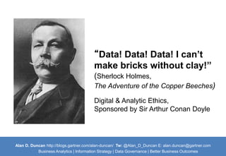 “Data! Data! Data! I can’t 
make bricks without clay!” 
(Sherlock Holmes, 
The Adventure of the Copper Beeches) 
Digital & Analytic Ethics, 
Sponsored by Sir Arthur Conan Doyle 
Alan D. Duncan http://blogs.gartner.com/alan-duncan/ Tw:@Alan_D_Duncan E: alan.duncan@gartner.com 
Business Analytics | Information Strategy | Data Governance | Better Business Outcomes 
 