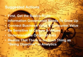 Suggested Actions 
• First, Get the Basics Right 
• Information Governance Needs To Grow Up 
• Connect Business Value & Consumer Value 
• Be Sensitive to Culture & Values 
• Understand the Origin of Data 
• Realize That There Is no Such Thing as 
"Being Objective" in Analytics 
Alan D. Duncan http://blogs.gartner.com/alan-duncan/ Tw:@Alan_D_Duncan E: alan.duncan@gartner.com 
Business Analytics | Information Strategy | Data Governance | Better Business Outcomes 
 