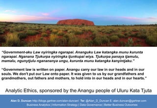 “Government-aku Law nyiringka ngarapai. Ananguku Law katangka munu kurunta 
ngarapai. Nganana Tjukurpa nyiringka tjunkupai wiya. Tjukurpa panaya tjamulu, 
mamalu, ngunytjulu nganananya ungu, kurunta munu katangka kanyintjaku.” 
“Government law is written on paper. Anangu carry our law in our heads and in our 
souls. We don't put our Law onto paper. It was given to us by our grandfathers and 
grandmothers, out fathers and mothers, to hold into in our heads and in our hearts.” 
Analytic Ethics, sponsored by the Anangu people of Uluru Kata Tjuta 
Alan D. Duncan http://blogs.gartner.com/alan-duncan/ Tw:@Alan_D_Duncan E: alan.duncan@gartner.com 
Business Analytics | Information Strategy | Data Governance | Better Business Outcomes 
 