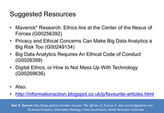Suggested Resources 
• Maverick* Research: Ethics Are at the Center of the Nexus of 
Forces (G00256392) 
• Privacy and Ethical Concerns Can Make Big Data Analytics a 
Big Risk Too (G00249134) 
• Big Data Analytics Requires An Ethical Code of Conduct 
(G0026399) 
• Digital Ethics, or How to Not Mess Up With Technology 
(G00269636) 
• Also: 
• http://informationaction.blogspot.co.uk/p/favourite-articles.html 
Alan D. Duncan http://blogs.gartner.com/alan-duncan/ Tw:@Alan_D_Duncan E: alan.duncan@gartner.com 
Business Analytics | Information Strategy | Data Governance | Better Business Outcomes 
 