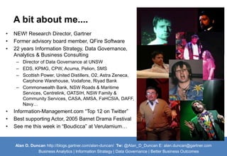 A bit about me.... 
• NEW! Research Director, Gartner 
• Former advisory board member, QFire Software 
• 22 years Information Strategy, Data Governance, 
Analytics & Business Consulting 
– Director of Data Governance at UNSW 
– EDS, KPMG, CPW, Acuma, Pelion, SMS 
– Scottish Power, United Distillers, O2, Astra Zeneca, 
Carphone Warehouse, Vodafone, Riyad Bank 
– Commonwealth Bank, NSW Roads & Maritime 
Services, Centrelink, OATSIH, NSW Family & 
Community Services, CASA, AMSA, FaHCSIA, DAFF, 
Navy… 
• Information-Management.com “Top 12 on Twitter” 
• Best supporting Actor, 2005 Barnet Drama Festival 
• See me this week in “Boudicca” at Verulamium… 
Alan D. Duncan http://blogs.gartner.com/alan-duncan/ Tw:@Alan_D_Duncan E: alan.duncan@gartner.com 
Business Analytics | Information Strategy | Data Governance | Better Business Outcomes 
 