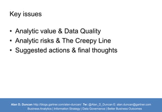 Key issues 
• Analytic value & Data Quality 
• Analytic risks & The Creepy Line 
• Suggested actions & final thoughts 
Alan D. Duncan http://blogs.gartner.com/alan-duncan/ Tw:@Alan_D_Duncan E: alan.duncan@gartner.com 
Business Analytics | Information Strategy | Data Governance | Better Business Outcomes 
 