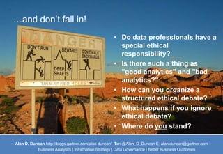 …and don’t fall in! 
• Do data professionals have a 
special ethical 
responsibility? 
• Is there such a thing as 
"good analytics" and "bad 
analytics?" 
• How can you organize a 
structured ethical debate? 
• What happens if you ignore 
ethical debate? 
• Where do you stand? 
Alan D. Duncan http://blogs.gartner.com/alan-duncan/ Tw:@Alan_D_Duncan E: alan.duncan@gartner.com 
Business Analytics | Information Strategy | Data Governance | Better Business Outcomes 
 