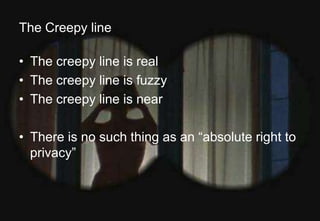 The Creepy line 
• The creepy line is real 
• The creepy line is fuzzy 
• The creepy line is near 
• There is no such thing as an “absolute right to 
privacy” 
Alan D. Duncan http://blogs.gartner.com/alan-duncan/ Tw:@Alan_D_Duncan E: alan.duncan@gartner.com 
Business Analytics | Information Strategy | Data Governance | Better Business Outcomes 
 