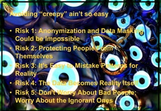 Avoiding “creepy” ain’t so easy 
• Risk 1: Anonymization and Data Masking 
Could be Impossible 
• Risk 2: Protecting People From 
Themselves 
• Risk 3: It's Easy to Mistake Patterns for 
Reality 
• Risk 4: The Data Becomes Reality Itself 
• Risk 5: Don't Worry About Bad People; 
Worry About the Ignorant Ones 
Alan D. Duncan http://blogs.gartner.com/alan-duncan/ Tw:@Alan_D_Duncan E: alan.duncan@gartner.com 
Business Analytics | Information Strategy | Data Governance | Better Business Outcomes 
 