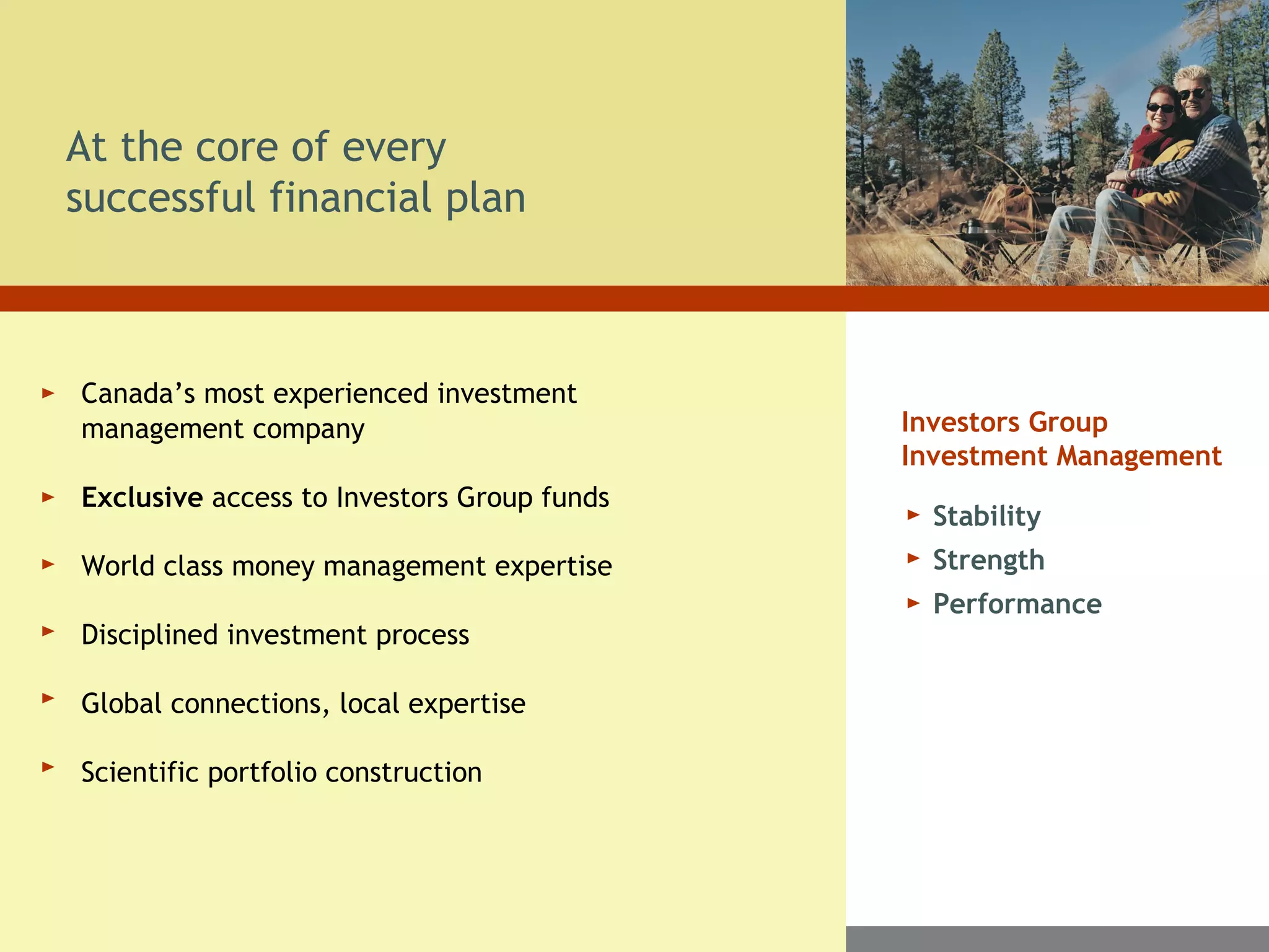 At the core of every
successful financial plan
Canada’s most experienced investment
management company
Exclusive access to Investors Group funds
World class money management expertise
Disciplined investment process
Global connections, local expertise
Scientific portfolio construction
Stability
Strength
Performance
Investors Group
Investment Management
 