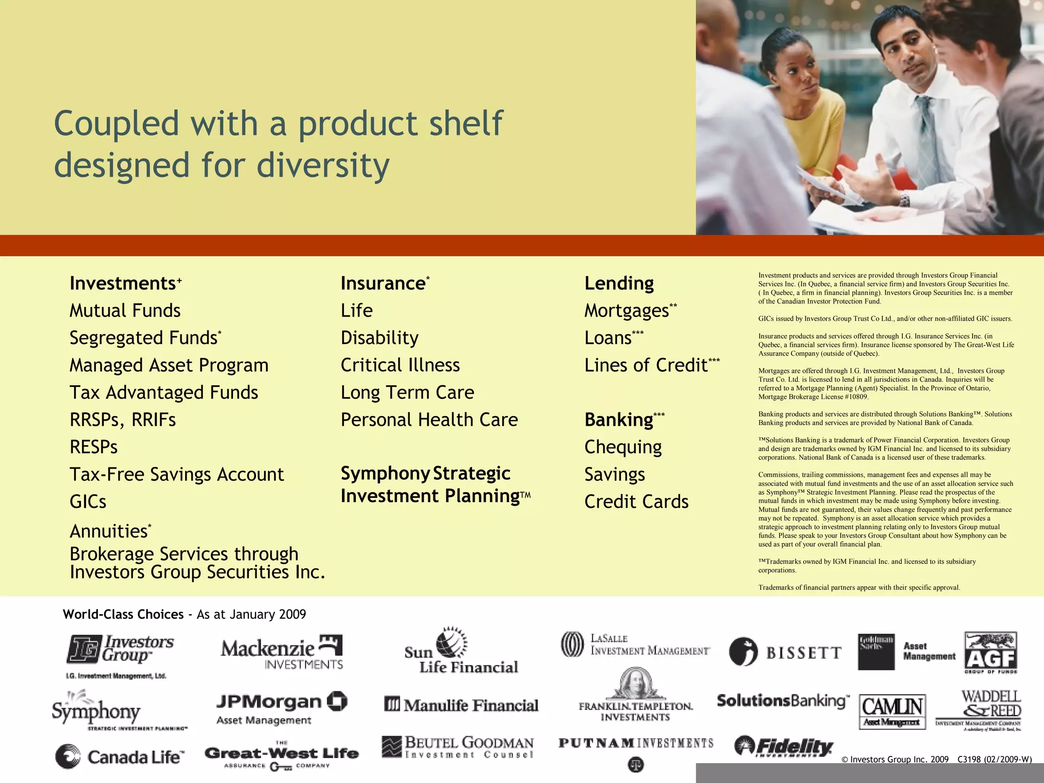 Coupled with a product shelf
designed for diversity
Investments+
Mutual Funds
Segregated Funds*
Managed Asset Program
Tax Advantaged Funds
RRSPs, RRIFs
RESPs
Tax-Free Savings Account
GICs
Annuities*
Brokerage Services through
Investors Group Securities Inc.
Insurance*
Life
Disability
Critical Illness
Long Term Care
Personal Health Care
SymphonyStrategic
Investment PlanningTM
Lending
Mortgages**
Loans***
Lines of Credit***
Banking***
Chequing
Savings
Credit Cards
© Investors Group Inc. 2009 C3198 (02/2009-W)
World-Class Choices - As at January 2009
Investment products and services are provided through Investors Group Financial
Services Inc. (In Quebec, a financial service firm) and Investors Group Securities Inc.
( In Quebec, a firm in financial planning). Investors Group Securities Inc. is a member
of the Canadian Investor Protection Fund.
GICs issued by Investors Group Trust Co Ltd., and/or other non-affiliated GIC issuers.
Insurance products and services offered through I.G. Insurance Services Inc. (in
Quebec, a financial services firm). Insurance license sponsored by The Great-West Life
Assurance Company (outside of Quebec).
Mortgages are offered through I.G. Investment Management, Ltd., Investors Group
Trust Co. Ltd. is licensed to lend in all jurisdictions in Canada. Inquiries will be
referred to a Mortgage Planning (Agent) Specialist. In the Province of Ontario,
Mortgage Brokerage License #10809.
Banking products and services are distributed through Solutions Banking™. Solutions
Banking products and services are provided by National Bank of Canada.
™Solutions Banking is a trademark of Power Financial Corporation. Investors Group
and design are trademarks owned by IGM Financial Inc. and licensed to its subsidiary
corporations. National Bank of Canada is a licensed user of these trademarks.
Commissions, trailing commissions, management fees and expenses all may be
associated with mutual fund investments and the use of an asset allocation service such
as Symphony™ Strategic Investment Planning. Please read the prospectus of the
mutual funds in which investment may be made using Symphony before investing.
Mutual funds are not guaranteed, their values change frequently and past performance
may not be repeated. Symphony is an asset allocation service which provides a
strategic approach to investment planning relating only to Investors Group mutual
funds. Please speak to your Investors Group Consultant about how Symphony can be
used as part of your overall financial plan.
™Trademarks owned by IGM Financial Inc. and licensed to its subsidiary
corporations.
Trademarks of financial partners appear with their specific approval.
 