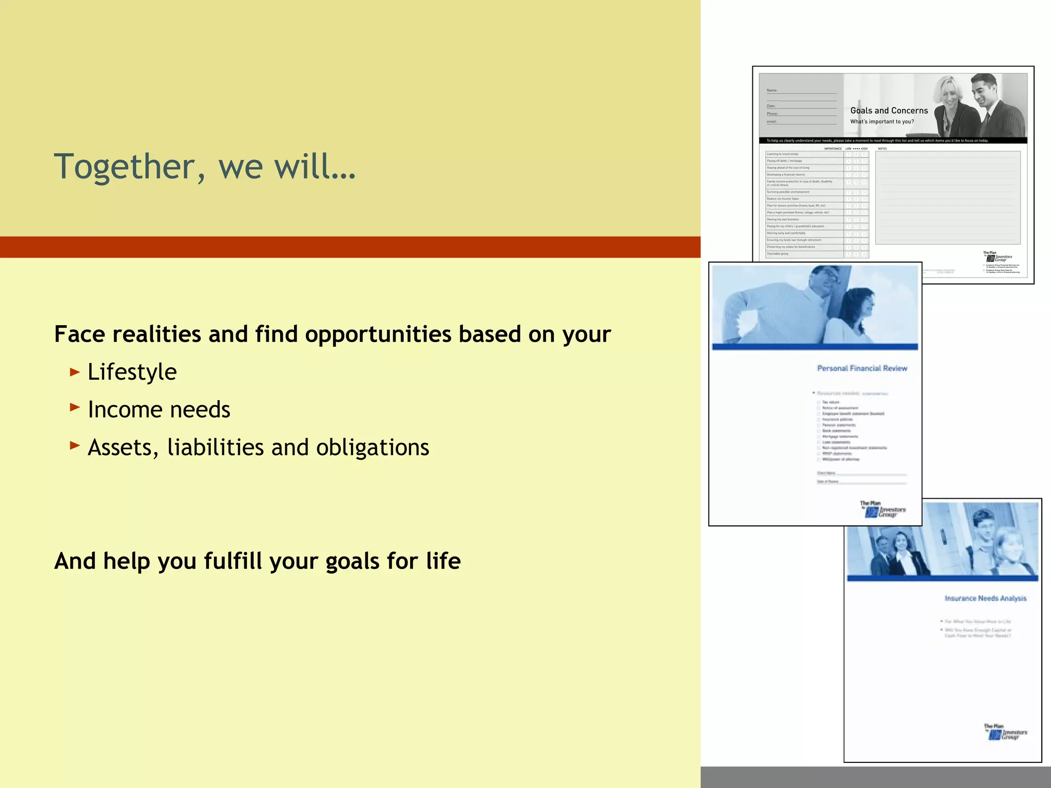 Together, we will…
Face realities and find opportunities based on your
Lifestyle
Income needs
Assets, liabilities and obligations
And help you fulfill your goals for life
 