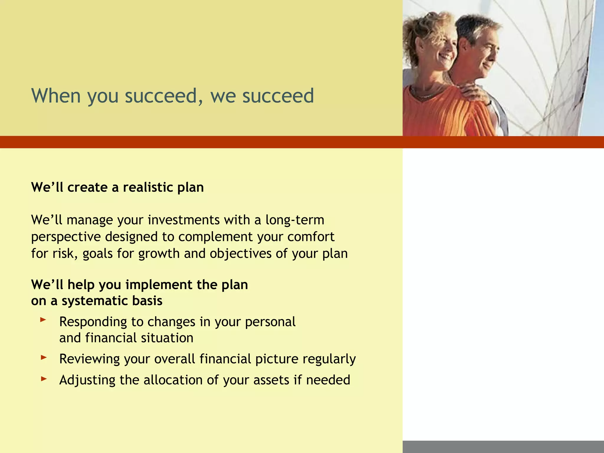 We’ll create a realistic plan
We’ll manage your investments with a long-term
perspective designed to complement your comfort
for risk, goals for growth and objectives of your plan
We’ll help you implement the plan
on a systematic basis
Responding to changes in your personal
and financial situation
Reviewing your overall financial picture regularly
Adjusting the allocation of your assets if needed
When you succeed, we succeed
 