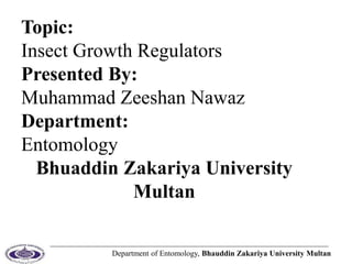 Department of Entomology, Bhauddin Zakariya University Multan
Topic:
Insect Growth Regulators
Presented By:
Muhammad Zeeshan Nawaz
Department:
Entomology
Bhuaddin Zakariya University
Multan
 