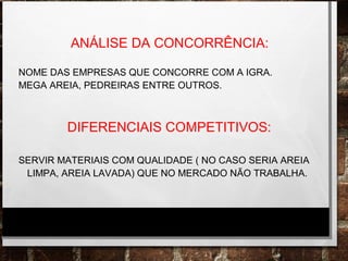 ANÁLISE DA CONCORRÊNCIA:
NOME DAS EMPRESAS QUE CONCORRE COM A IGRA.
MEGA AREIA, PEDREIRAS ENTRE OUTROS.
DIFERENCIAIS COMPETITIVOS:
SERVIR MATERIAIS COM QUALIDADE ( NO CASO SERIA AREIA
LIMPA, AREIA LAVADA) QUE NO MERCADO NÃO TRABALHA.
 