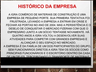 HISTÓRICO DA EMPRESA
A IGRA COMÉRCIO DE MATERIAIS DE CONSTRUÇÃO É UMA
EMPRESA DE PEQUENO PORTE. SUA PRIMEIRA TENTATIVA FOI
FRUSTRADA, LEVANDO A EMPRESA A ENTRAR EM CRISE E
FECHAR AS PORTAS NO ANO DE 2004. MAS A PERSISTÊNCIA E O
DESEJO DE CONQUISTAR O MERCADO FIZERAM COM QUE O
EMPRESÁRIO JUNTO A UM SÓCIO TENTASSE NOVAMENTE. HÁ
QUATRO ANOS A IGRA VOLTOU A DESENVOLVER SUAS
ATIVIDADES PARA COMPETIR COM GRANDES EMPRESAS E
ALCANÇAR O SEU ESPAÇO NO MERCADO.
A EMPRESA É DA FAMÍLIA DE UM DOS PARTICIPANTES DO GRUPO,
SEM FUNCIONÁRIOS DIRETOS A IGRA TEM OS SÓCIOS COMO
PRINCIPAIS FUNCIONÁRIOS E O ESCRITÓRIO DENTRO DA CASA
DE UM DELES, TERCEIRIZANDO O TRANSPORTE DE MATERIAIS.
 